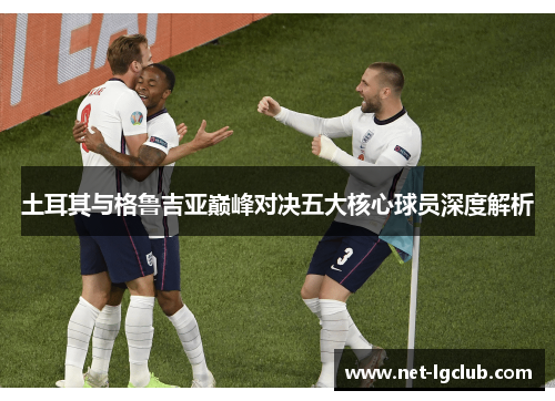 土耳其与格鲁吉亚巅峰对决五大核心球员深度解析