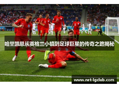 哈里凯恩从英格兰小镇到足球巨星的传奇之路揭秘