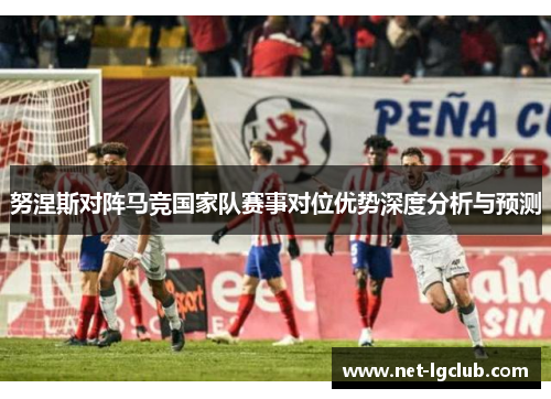 努涅斯对阵马竞国家队赛事对位优势深度分析与预测 努涅斯对阵马竞国家队赛事对位优势深度分析与预测