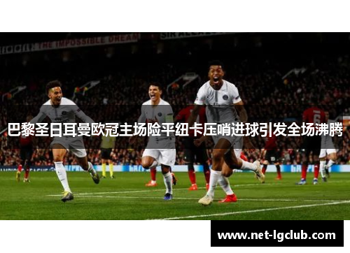 巴黎圣日耳曼欧冠主场险平纽卡压哨进球引发全场沸腾